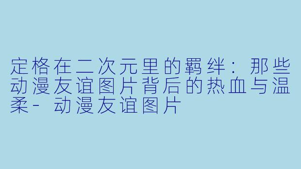定格在二次元里的羁绊：那些动漫友谊图片背后的热血与温柔-动漫友谊图片