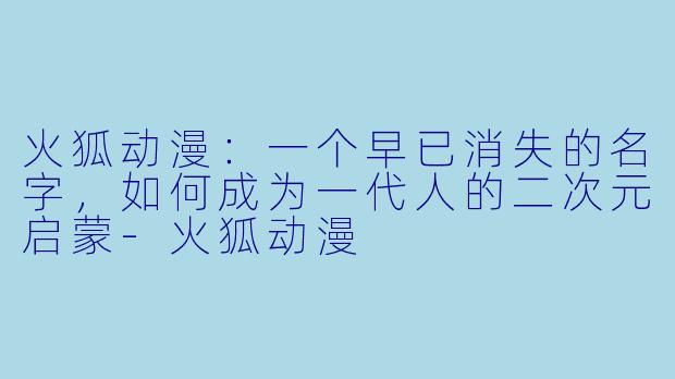火狐动漫:一个早已消失的名字,如何成为一代人的二次元启蒙-火狐动漫