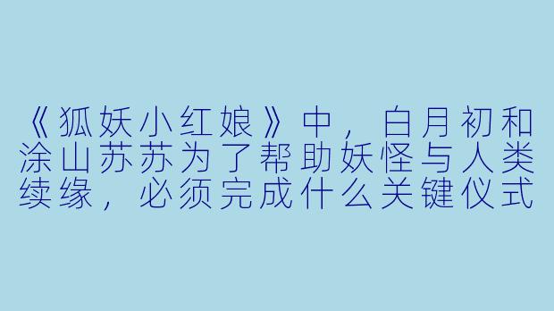 《狐妖小红娘》中，白月初和涂山苏苏为了帮助妖怪与人类续缘，必须完成什么关键仪式？