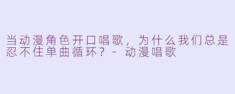当动漫角X 开口唱歌,为什么我们总是忍不住单曲循环?-动漫唱歌