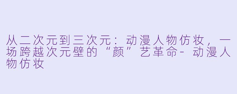 从二次元到三次元:动漫人物仿妆,一场跨越次元壁的“颜”艺革命-动漫人物仿妆