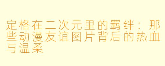 定格在二次元里的羁绊：那些动漫友谊图片背后的热血与温柔