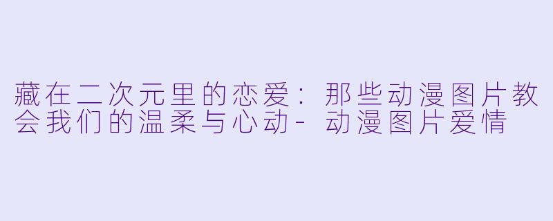 藏在二次元里的恋爱：那些动漫图片教会我们的温柔与心动-动漫图片爱情