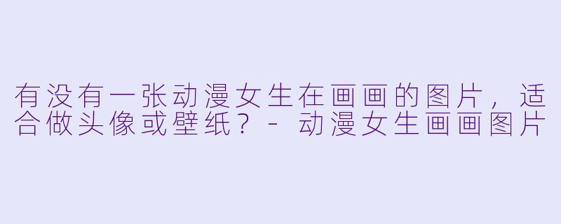 有没有一张动漫女生在画画的图片,适合做头像或壁纸?-动漫女生画画图片