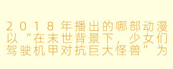 2018年播出的哪部动漫以“在末世背景下，少女们驾驶机甲对抗巨大怪兽”为核心设定，并因其独特的世界观和情感刻画引发广泛讨论？