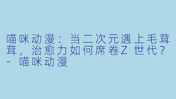 喵咪动漫：当二次元遇上毛茸茸，治愈力如何席卷Z世代？