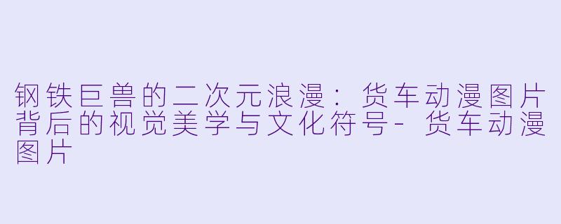 钢铁巨兽的二次元浪漫:货车动漫图片背后的视觉美学与文化符号-货车动漫图片