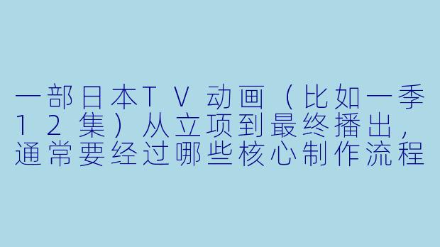 一部日本TV动画（比如一季12集）从立项到最终播出，通常要经过哪些核心制作流程？每个阶段大概需要多长时间？-动漫制作流程