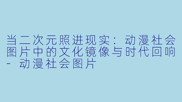 当二次元照进现实:动漫社会图片中的文化镜像与时代回响-动漫社会图片
