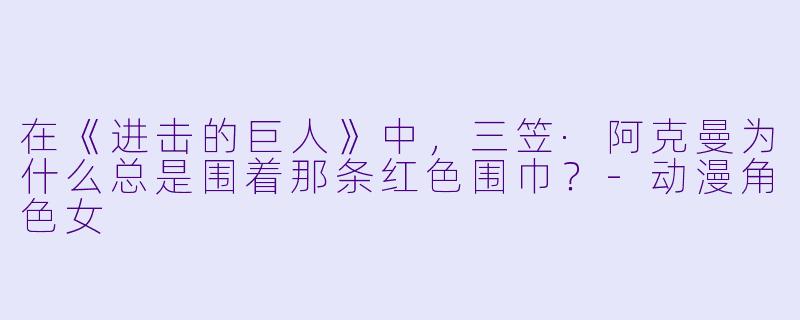 在《进击的巨人》中,三笠·阿克曼为什么总是围着那条红X 围巾?-动漫角X 女