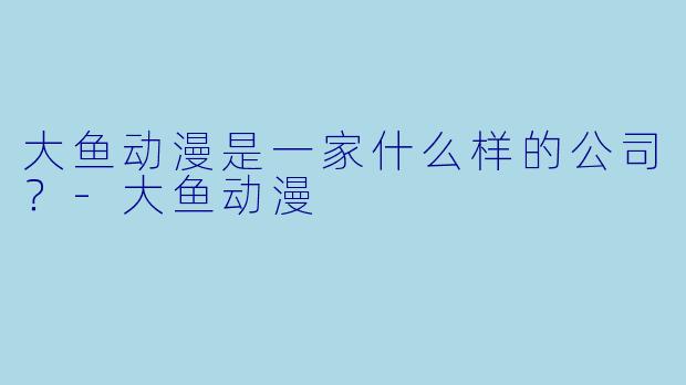 大鱼动漫是一家什么样的公司？-大鱼动漫