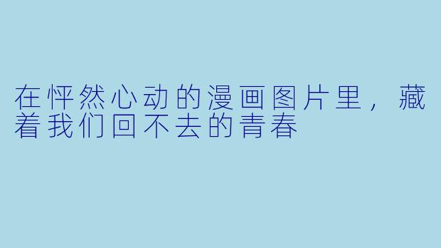在怦然心动的漫画图片里,藏着我们回不去的青春