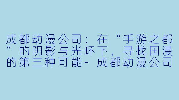 成都动漫公司：在“手游之都”的阴影与光环下，寻找国漫的第三种可能-成都动漫公司