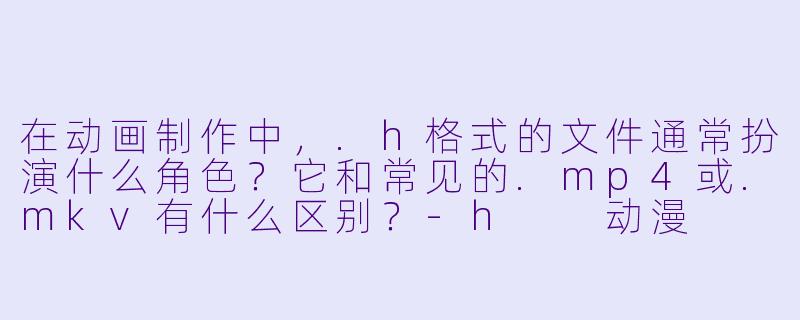 在动画制作中,.h格式的文件通常扮演什么角X ?它和常见的.mp4或.mkv有什么区别?-h 动漫