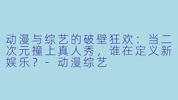 动漫与综艺的破壁狂欢:当二次元撞上真人秀,谁在定义新娱乐?-动漫综艺