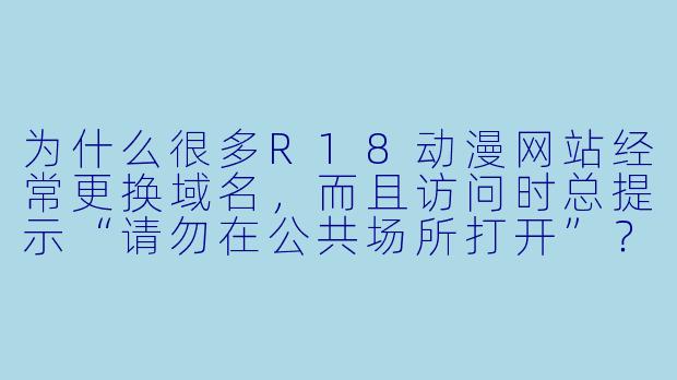 为什么很多R18动漫网站经常更换域名,而且访问时总提示“请勿在公共场所打开”?