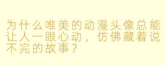 为什么唯美的动漫头像总能让人一眼心动,仿佛藏着说不完的故事?