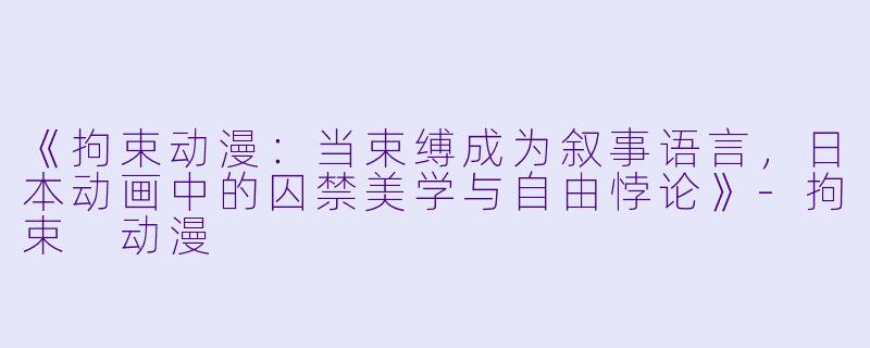 《拘束动漫:当束缚成为叙事语言,日本动画中的囚禁美学与自由悖论》-拘束 动漫