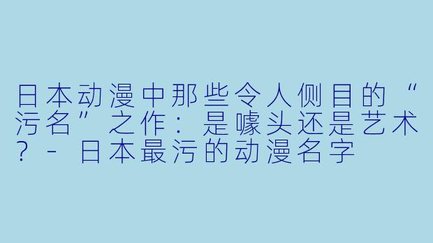 日本动漫中那些令人侧目的“污名”之作：是噱头还是艺术？-日本最污的动漫名字