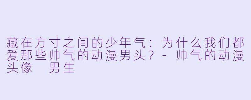 藏在方寸之间的少年气:为什么我们都爱那些帅气的动漫男头?-帅气的动漫头像 男生