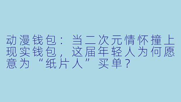 动漫钱包:当二次元情怀撞上现实钱包,这届年轻人为何愿意为“纸片人”买单?