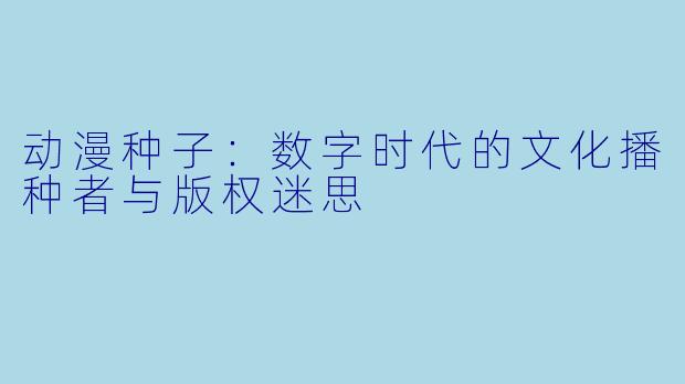 动漫种子:数字时代的文化播种者与版权迷思