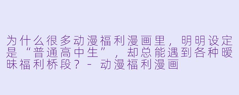 为什么很多动漫福利漫画里,明明设定是“普通高中生”,却总能遇到各种暧昧福利桥段?-动漫福利漫画
