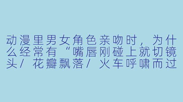 动漫里男女角X 亲吻时,为什么经常有“嘴唇刚碰上就切镜头/花瓣飘落/火车呼啸而过”的含蓄处理?-动漫男女亲吻