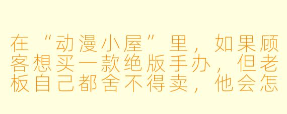 在“动漫小屋”里,如果顾客想买一款绝版手办,但老板自己都舍不得卖,他会怎么做?