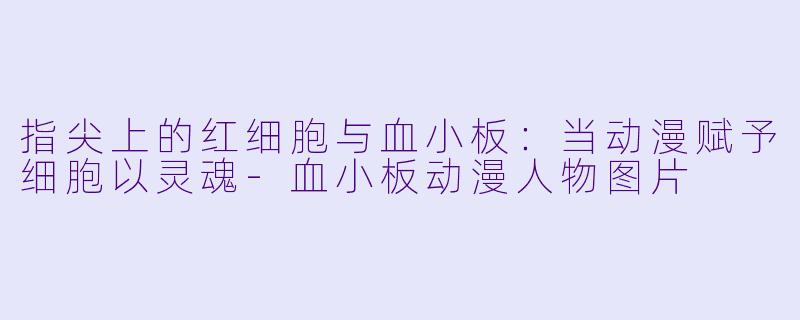 指尖上的红细胞与血小板:当动漫赋予细胞以灵魂-血小板动漫人物图片