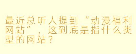 最近总听人提到“动漫福利网站”,这到底是指什么类型的网站?