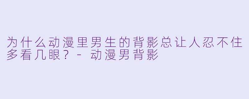为什么动漫里男生的背影总让人忍不住多看几眼？-动漫男背影
