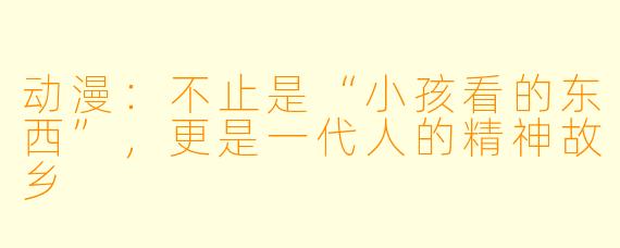 动漫:不止是“小孩看的东西”,更是一代人的精神故乡