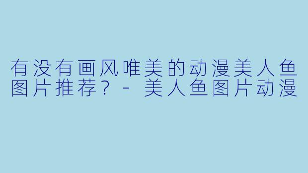 有没有画风唯美的动漫美人鱼图片推荐？-美人鱼图片动漫