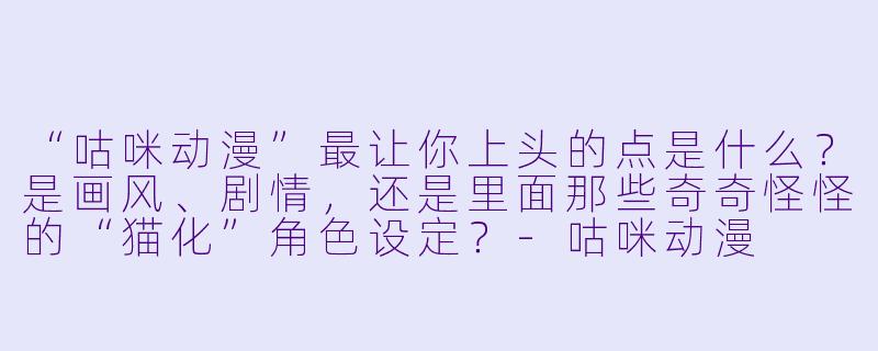 “咕咪动漫”最让你上头的点是什么?是画风、剧情,还是里面那些奇奇怪怪的“猫化”角X 设定?-咕咪动漫