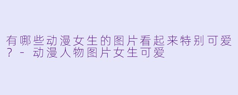 有哪些动漫女生的图片看起来特别可爱？