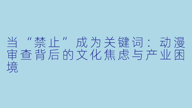 当“禁止”成为关键词:动漫审查背后的文化焦虑与产业困境