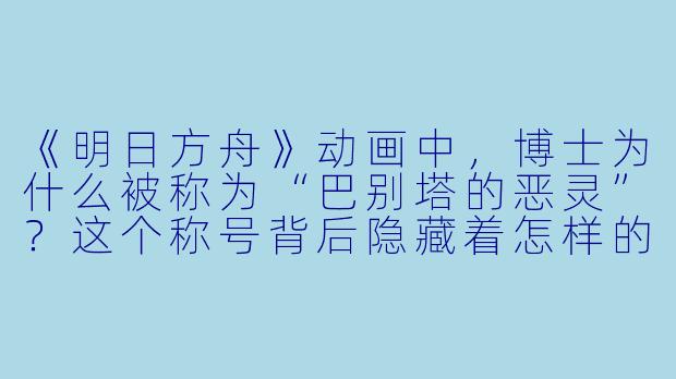 《明日方舟》动画中,博士为什么被称为“巴别塔的恶灵”?这个称号背后隐藏着怎样的真相?-明日方舟动漫