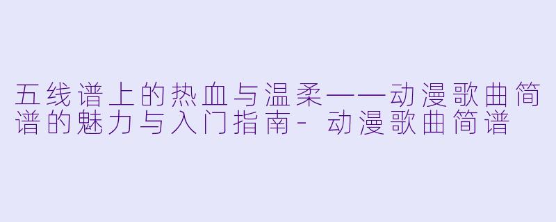 五线谱上的热血与温柔——动漫歌曲简谱的魅力与入门指南-动漫歌曲简谱