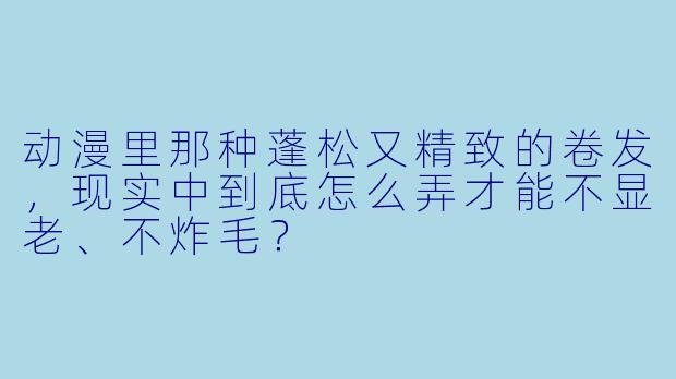 动漫里那种蓬松又精致的卷发，现实中到底怎么弄才能不显老、不炸毛？