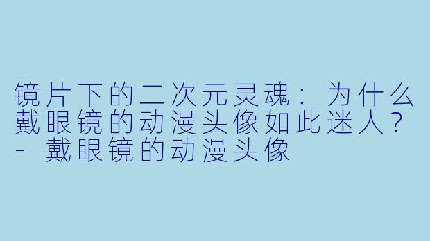 镜片下的二次元灵魂:为什么戴眼镜的动漫头像如此迷人?-戴眼镜的动漫头像