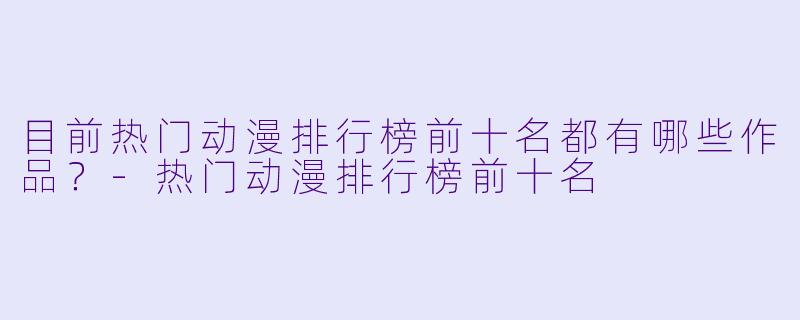目前热门动漫排行榜前十名都有哪些作品?-热门动漫排行榜前十名
