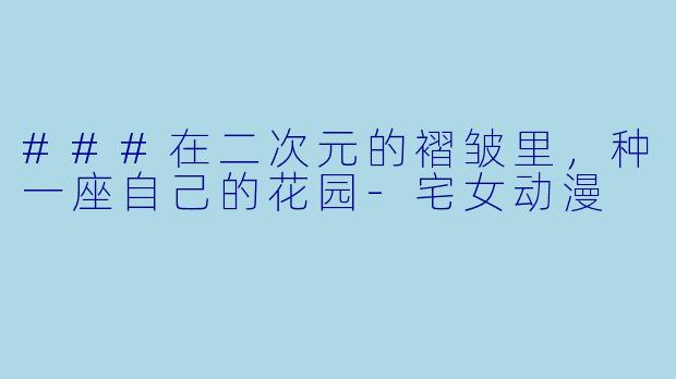 ###在二次元的褶皱里,种一座自己的花园-宅女动漫