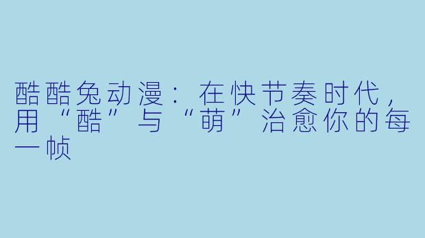 酷酷兔动漫:在快节奏时代,用“酷”与“萌”治愈你的每一帧