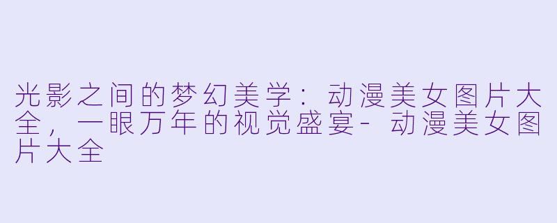 光影之间的梦幻美学：动漫美女图片大全，一眼万年的视觉盛宴-动漫美女图片大全