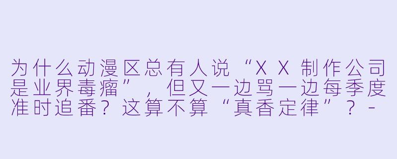 为什么动漫区总有人说“XX制作公司是业界毒瘤”,但又一边骂一边每季度准时追番?这算不算“真香定律”?-动漫区