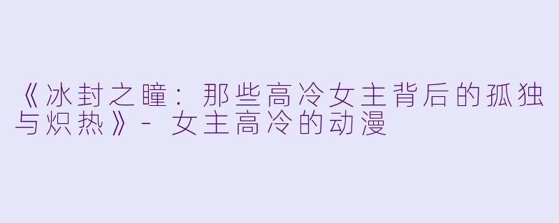 《冰封之瞳:那些高冷女主背后的孤独与炽热》-女主高冷的动漫