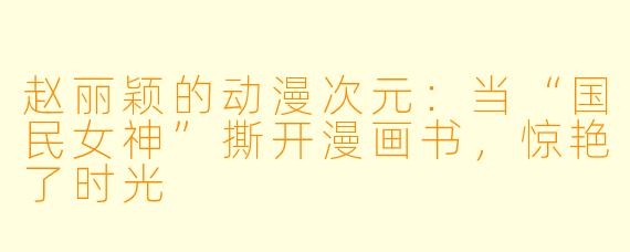 赵丽颖的动漫次元:当“国民女神”撕开漫画书,惊艳了时光