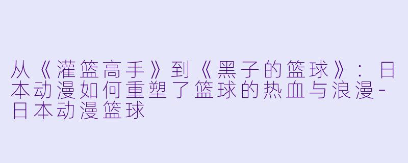 从《灌篮高手》到《黑子的篮球》：日本动漫如何重塑了篮球的热血与浪漫-日本动漫篮球
