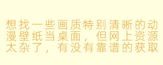 想找一些画质特别清晰的动漫壁纸当桌面，但网上资源太杂了，有没有靠谱的获取途径或者筛选技巧？